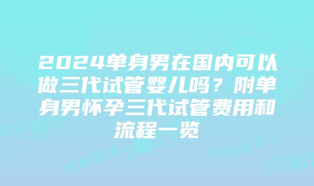 2024单身男在国内可以做三代试管婴儿吗？附单身男怀孕三代试管费用和流程一览