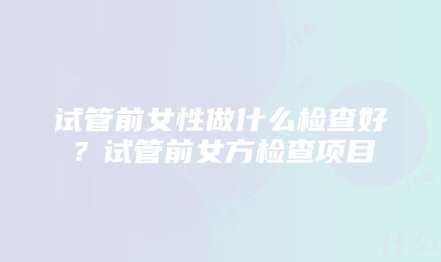 试管前女性做什么检查好？试管前女方检查项目