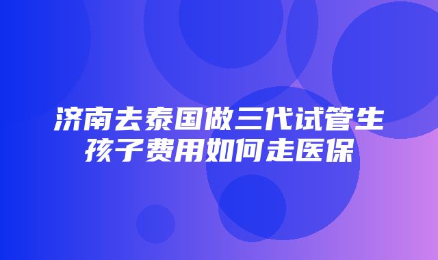 济南去泰国做三代试管生孩子费用如何走医保