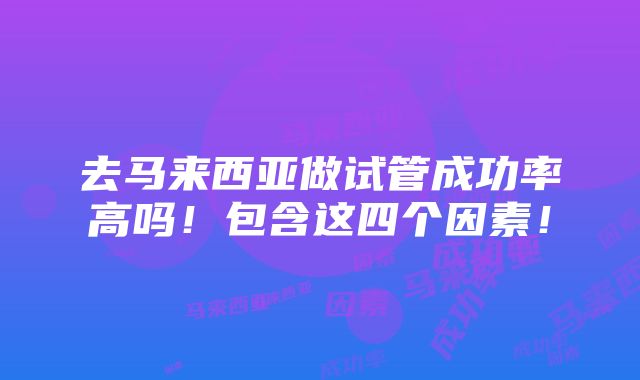 去马来西亚做试管成功率高吗！包含这四个因素！