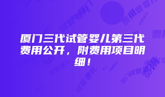 厦门三代试管婴儿第三代费用公开，附费用项目明细！