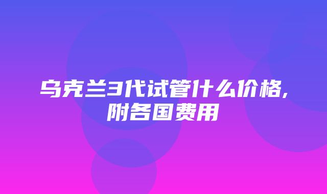 乌克兰3代试管什么价格,附各国费用