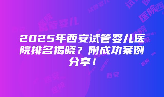 2025年西安试管婴儿医院排名揭晓？附成功案例分享！