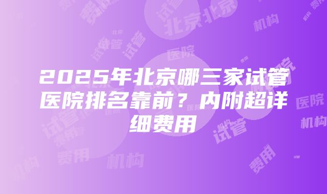 2025年北京哪三家试管医院排名靠前？内附超详细费用