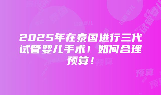 2025年在泰国进行三代试管婴儿手术！如何合理预算！