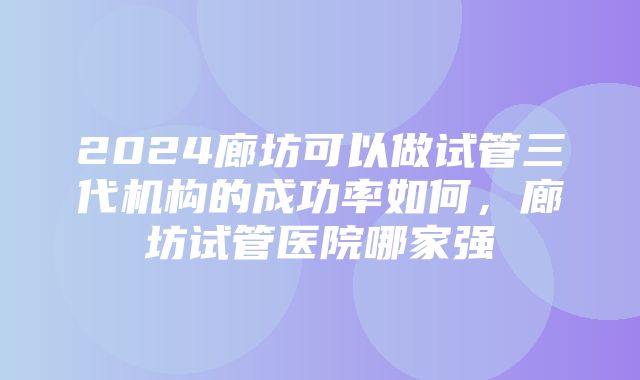 2024廊坊可以做试管三代机构的成功率如何，廊坊试管医院哪家强