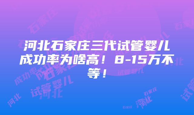 河北石家庄三代试管婴儿成功率为啥高！8-15万不等！