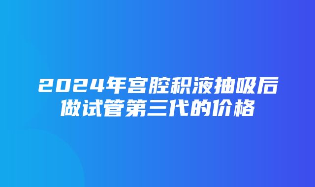 2024年宫腔积液抽吸后做试管第三代的价格