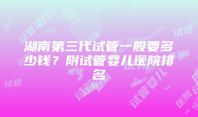 湖南第三代试管一般要多少钱？附试管婴儿医院排名