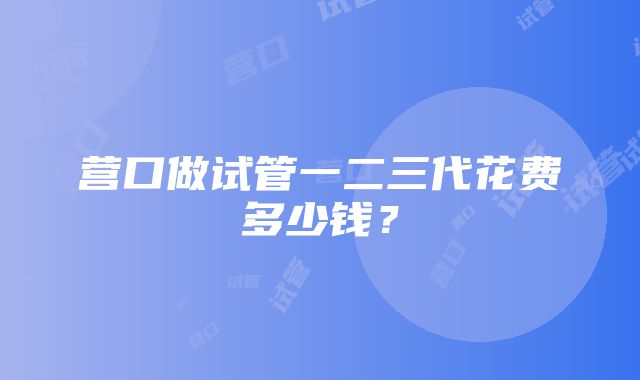 营口做试管一二三代花费多少钱？