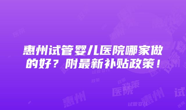 惠州试管婴儿医院哪家做的好？附最新补贴政策！