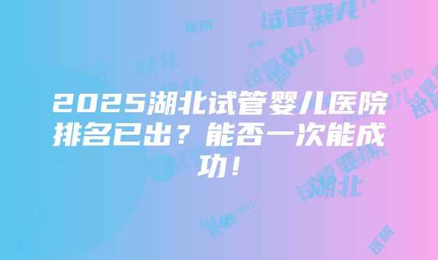 2025湖北试管婴儿医院排名已出？能否一次能成功！