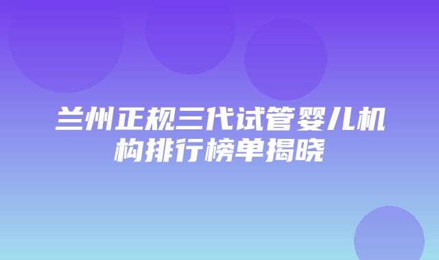 兰州正规三代试管婴儿机构排行榜单揭晓