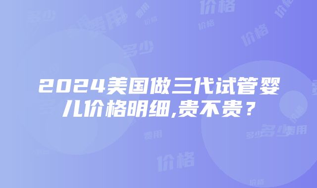 2024美国做三代试管婴儿价格明细,贵不贵？