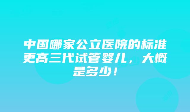 中国哪家公立医院的标准更高三代试管婴儿，大概是多少！