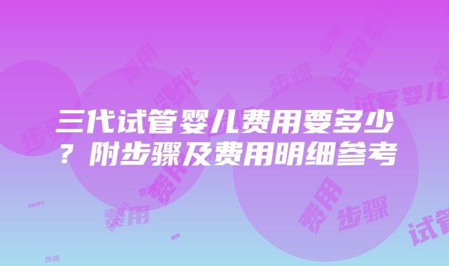 三代试管婴儿费用要多少？附步骤及费用明细参考