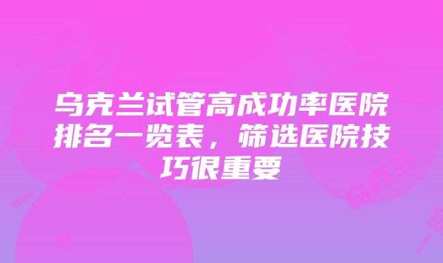 乌克兰试管高成功率医院排名一览表，筛选医院技巧很重要