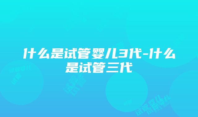 什么是试管婴儿3代-什么是试管三代