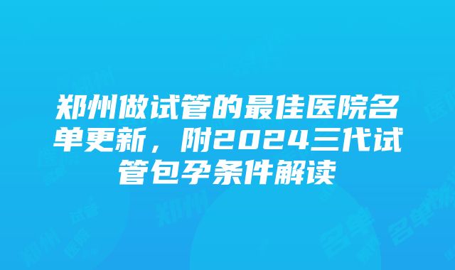 郑州做试管的最佳医院名单更新，附2024三代试管包孕条件解读