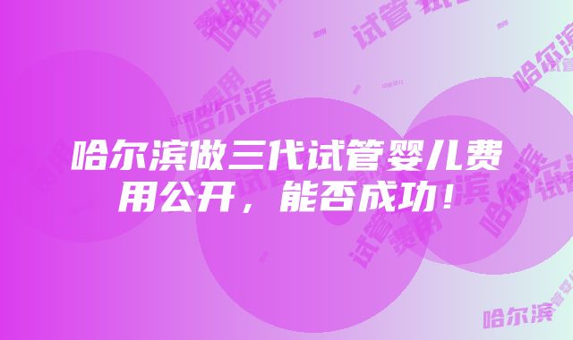 哈尔滨做三代试管婴儿费用公开，能否成功！