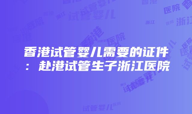 香港试管婴儿需要的证件：赴港试管生子浙江医院