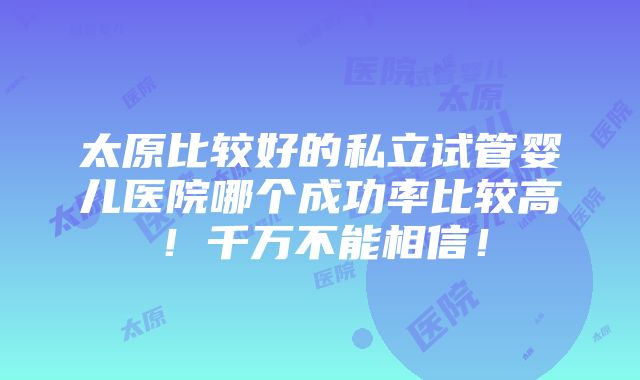 太原比较好的私立试管婴儿医院哪个成功率比较高！千万不能相信！