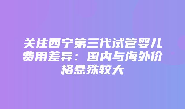 关注西宁第三代试管婴儿费用差异：国内与海外价格悬殊较大