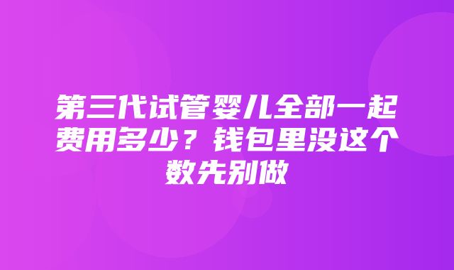 第三代试管婴儿全部一起费用多少？钱包里没这个数先别做