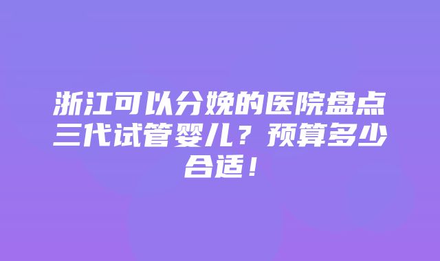 浙江可以分娩的医院盘点三代试管婴儿？预算多少合适！