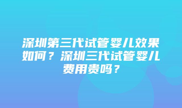 深圳第三代试管婴儿效果如何？深圳三代试管婴儿费用贵吗？