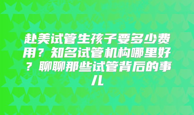 赴美试管生孩子要多少费用？知名试管机构哪里好？聊聊那些试管背后的事儿