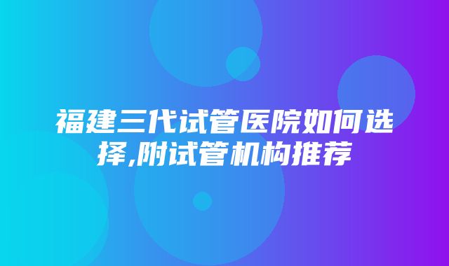 福建三代试管医院如何选择,附试管机构推荐