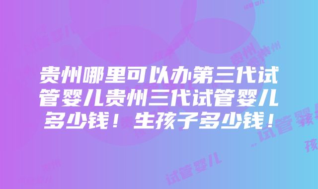 贵州哪里可以办第三代试管婴儿贵州三代试管婴儿多少钱！生孩子多少钱！