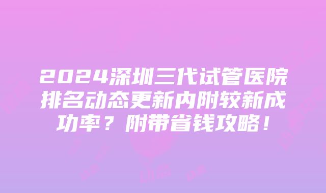 2024深圳三代试管医院排名动态更新内附较新成功率？附带省钱攻略！