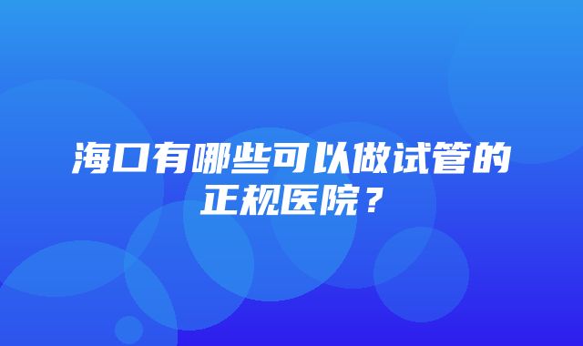 海口有哪些可以做试管的正规医院？