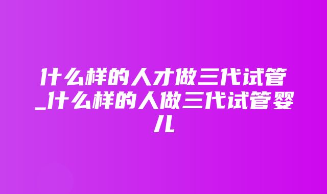 什么样的人才做三代试管_什么样的人做三代试管婴儿