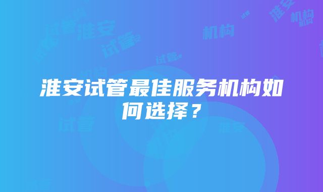 淮安试管最佳服务机构如何选择？