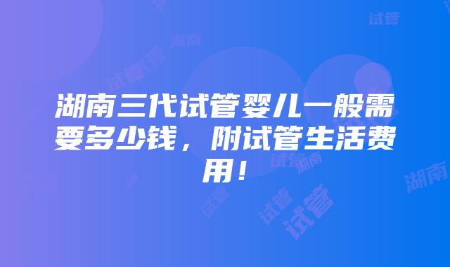 湖南三代试管婴儿一般需要多少钱，附试管生活费用！