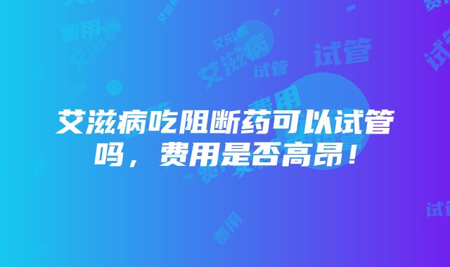 艾滋病吃阻断药可以试管吗，费用是否高昂！