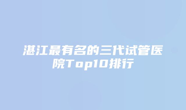 湛江最有名的三代试管医院Top10排行