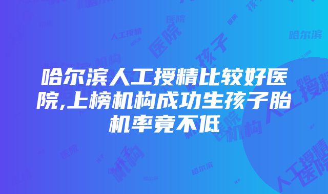 哈尔滨人工授精比较好医院,上榜机构成功生孩子胎机率竟不低