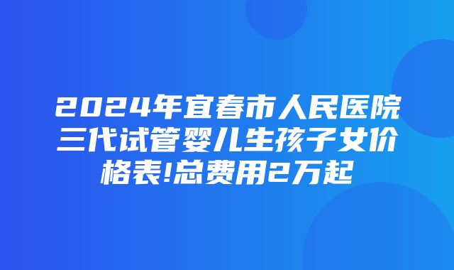 2024年宜春市人民医院三代试管婴儿生孩子女价格表!总费用2万起