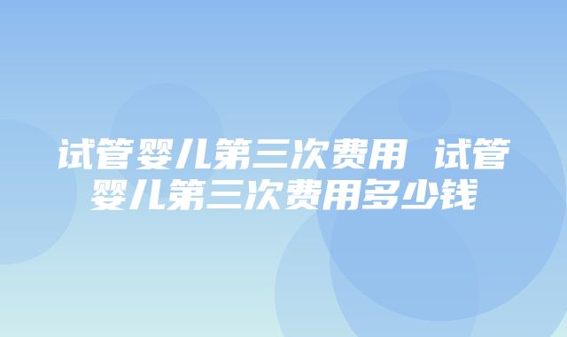 试管婴儿第三次费用 试管婴儿第三次费用多少钱