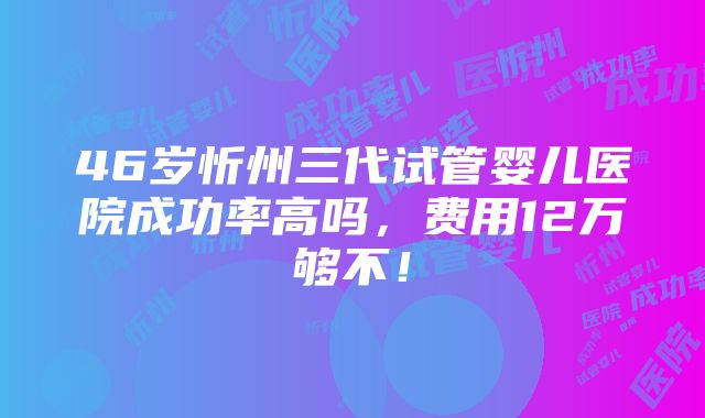 46岁忻州三代试管婴儿医院成功率高吗，费用12万够不！