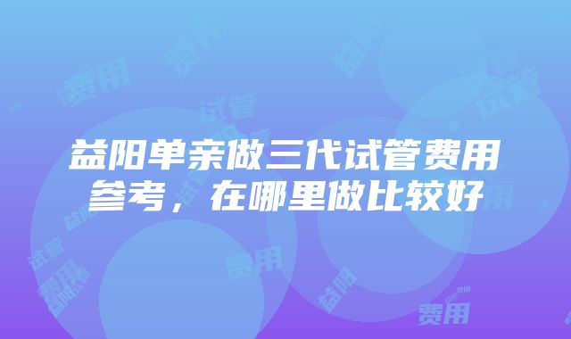 益阳单亲做三代试管费用参考，在哪里做比较好