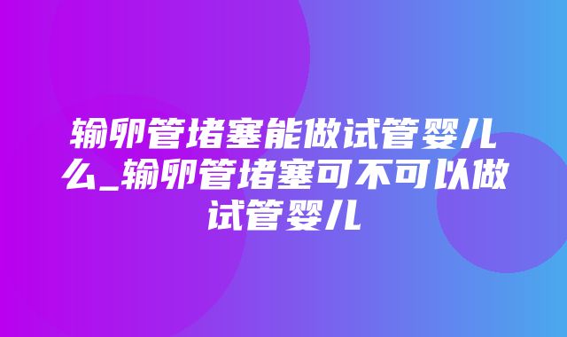 输卵管堵塞能做试管婴儿么_输卵管堵塞可不可以做试管婴儿