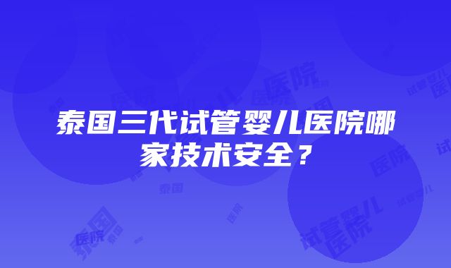 泰国三代试管婴儿医院哪家技术安全？