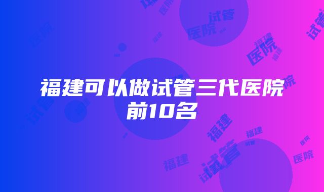 福建可以做试管三代医院前10名