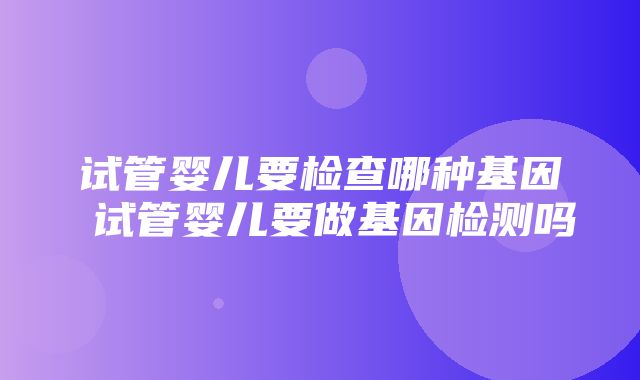 试管婴儿要检查哪种基因 试管婴儿要做基因检测吗