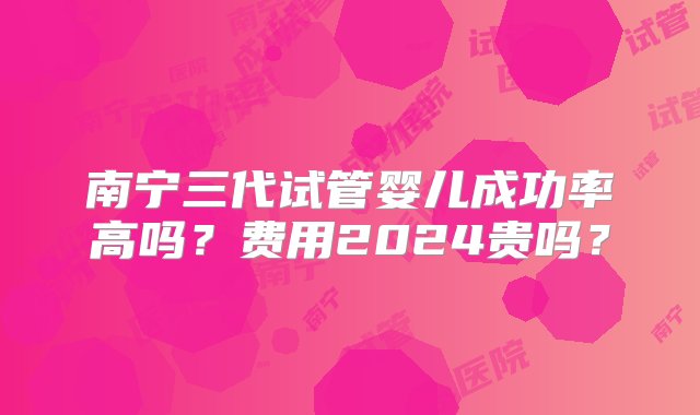 南宁三代试管婴儿成功率高吗？费用2024贵吗？